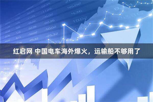 红启网 中国电车海外爆火，运输船不够用了
