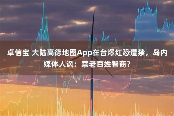 卓信宝 大陆高德地图App在台爆红恐遭禁，岛内媒体人讽：禁老百姓智商？